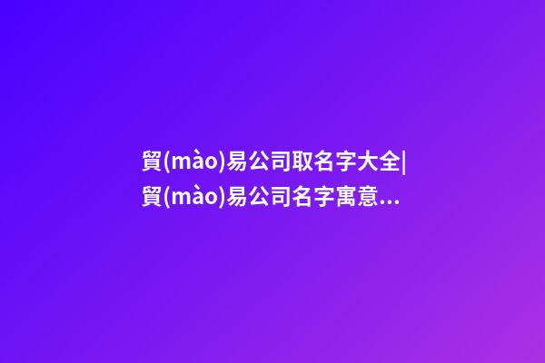 貿(mào)易公司取名字大全|貿(mào)易公司名字寓意好有創(chuàng)意